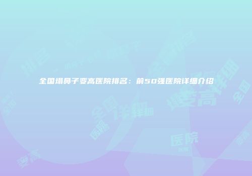 全国塌鼻子变高医院排名：前50强医院详细介绍