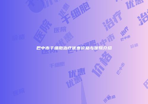 巴中市干细胞治疗优惠价格与医院介绍