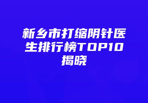 新乡市打缩阴针医生排行榜TOP10揭晓