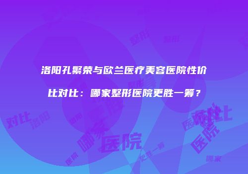 洛阳孔繁荣与欧兰医疗美容医院性价比对比：哪家整形医院更胜一筹？