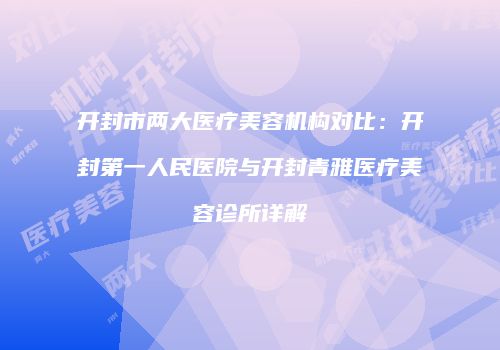 开封市两大医疗美容机构对比：开封第一人民医院与开封青雅医疗美容诊所详解