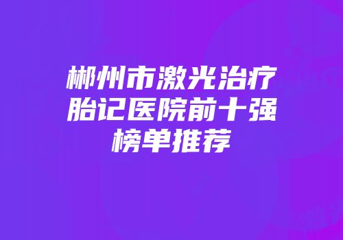 郴州市激光治疗胎记医院前十强榜单推荐