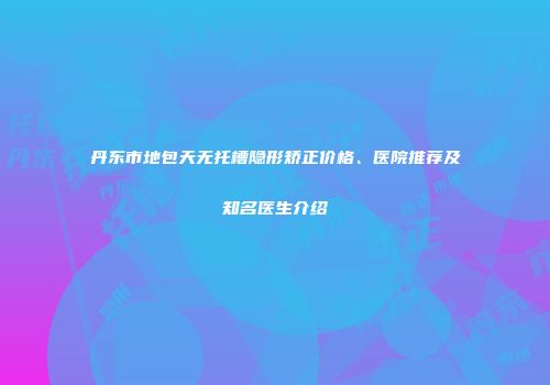 丹东市地包天无托槽隐形矫正价格、医院推荐及知名医生介绍