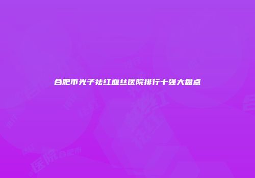 合肥市光子祛红血丝医院排行十强大盘点