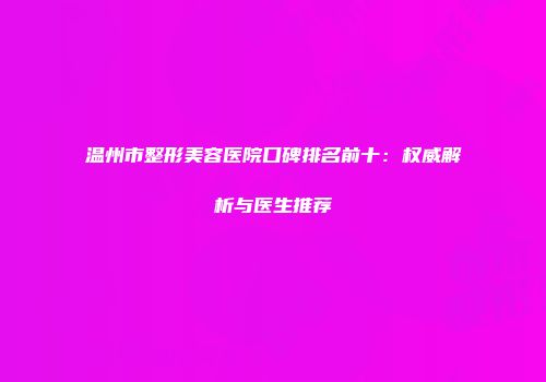 温州市整形美容医院口碑排名前十：权威解析与医生推荐