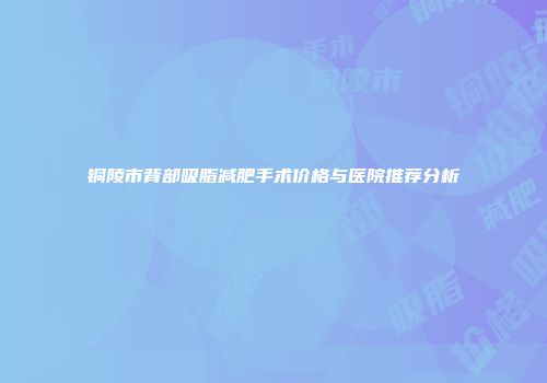 铜陵市背部吸脂减肥手术价格与医院推荐分析