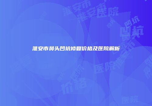 淮安市鼻头凹坑修复价格及医院解析
