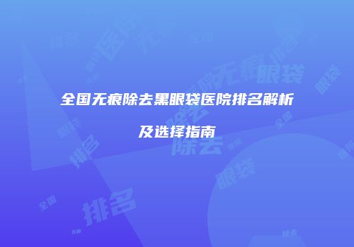 全国无痕除去黑眼袋医院排名解析及选择指南