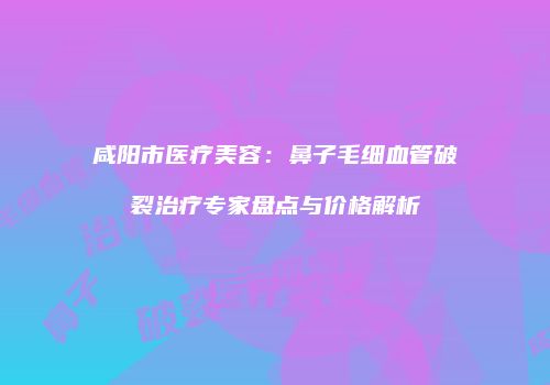 咸阳市医疗美容：鼻子毛细血管破裂治疗专家盘点与价格解析
