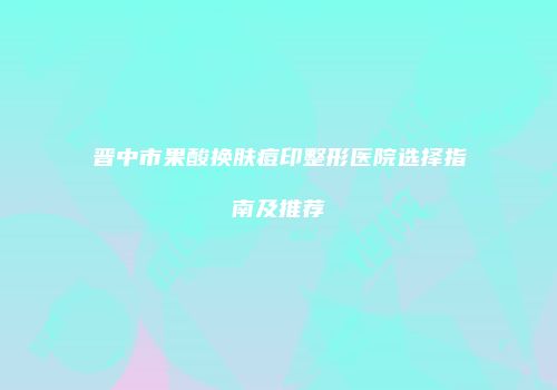 晋中市果酸换肤痘印整形医院选择指南及推荐