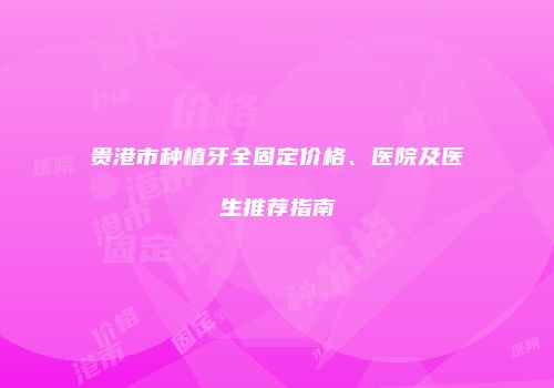 贵港市种植牙全固定价格、医院及医生推荐指南