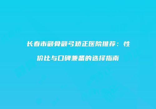 长春市颧骨颧弓矫正医院推荐：性价比与口碑兼备的选择指南