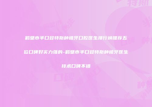 鹤壁市半口登特斯种植牙口腔医生排行榜推荐五位口碑好实力强的-鹤壁市半口登特斯种植牙医生技术口碑不错