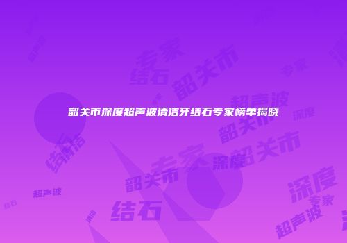 韶关市深度超声波清洁牙结石专家榜单揭晓