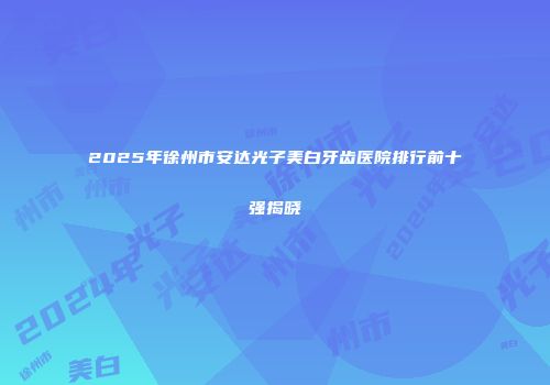 2025年徐州市安达光子美白牙齿医院排行前十强揭晓