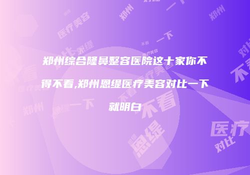 郑州综合隆鼻整容医院这十家你不得不看,郑州恩缇医疗美容对比一下就明白