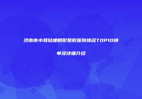 济南市小耳轻度畸形整形医院排名TOP10榜单及详细介绍
