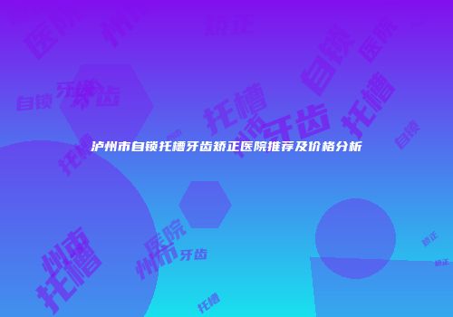泸州市自锁托槽牙齿矫正医院推荐及价格分析