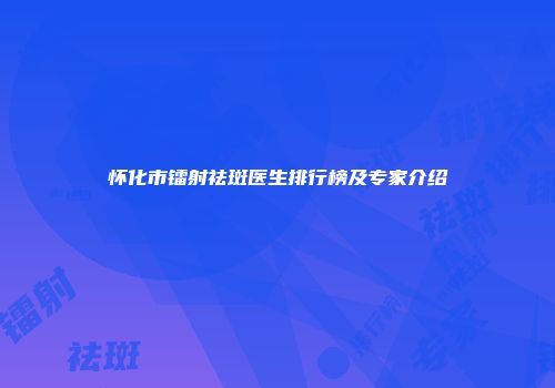 怀化市镭射祛斑医生排行榜及专家介绍
