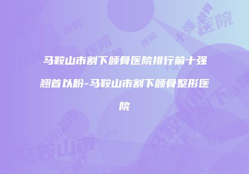 马鞍山市割下颌骨医院排行前十强翘首以盼-马鞍山市割下颌骨整形医院