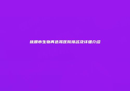 抚顺市生物再造耳医院排名及详细介绍
