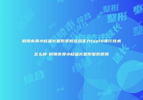 铜陵市鼻小柱延长整形医院综合实力top10排行技术怎么样-铜陵市鼻小柱延长整形整形医院