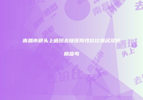 南昌市额头上晒斑去除医院性价比排名及价格参考