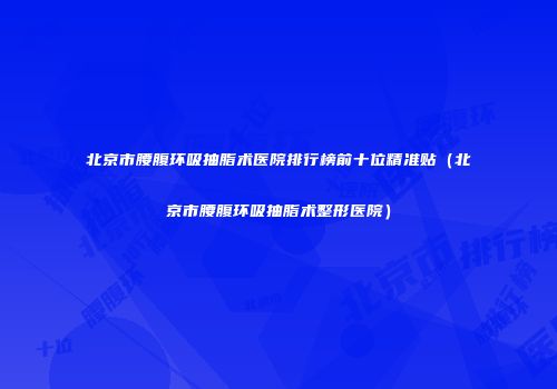 北京市腰腹环吸抽脂术医院排行榜前十位精准贴（北京市腰腹环吸抽脂术整形医院）