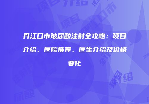 丹江口市玻尿酸注射全攻略：项目介绍、医院推荐、医生介绍及价格变化