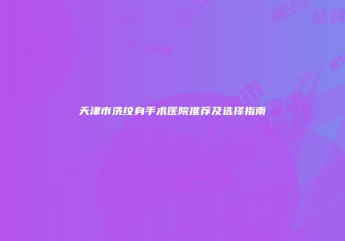 天津市洗纹身手术医院推荐及选择指南