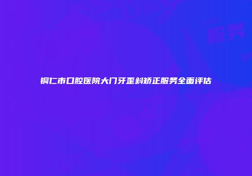 铜仁市口腔医院大门牙歪斜矫正服务全面评估
