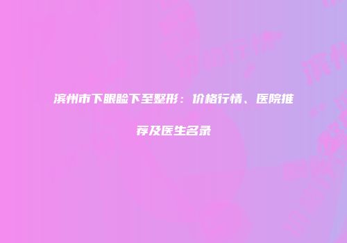 滨州市下眼睑下至整形：价格行情、医院推荐及医生名录