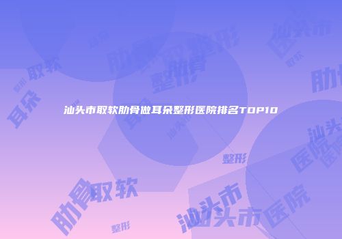 汕头市取软肋骨做耳朵整形医院排名TOP10