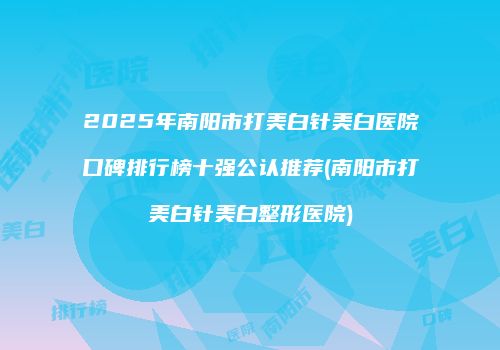 2025年南阳市打美白针美白医院口碑排行榜十强公认推荐(南阳市打美白针美白整形医院)