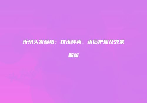 忻州头发移植：技术种类、术后护理及效果解析