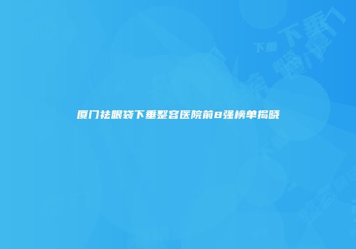厦门祛眼袋下垂整容医院前8强榜单揭晓