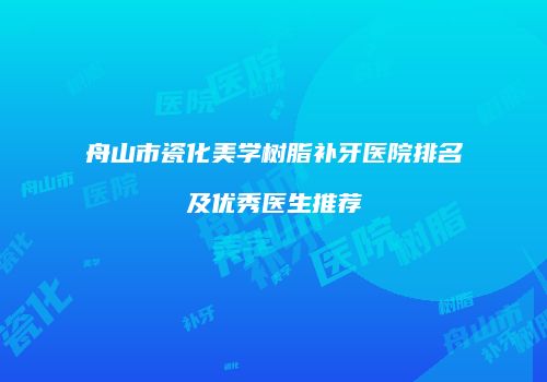舟山市瓷化美学树脂补牙医院排名及优秀医生推荐