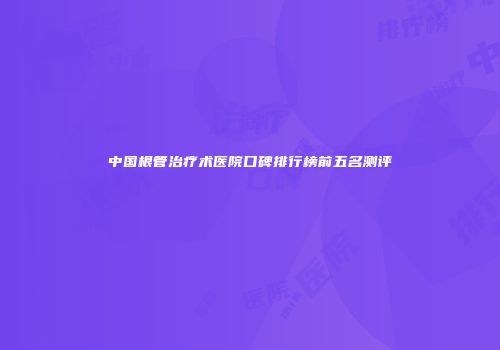 中国根管治疗术医院口碑排行榜前五名测评