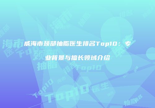 威海市颈部抽脂医生排名Top10：专业背景与擅长领域介绍
