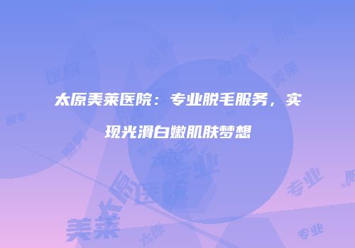 太原美莱医院：专业脱毛服务，实现光滑白嫩肌肤梦想