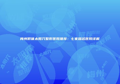 梅州假体太阳穴整形医院推荐：七家知名医院详解