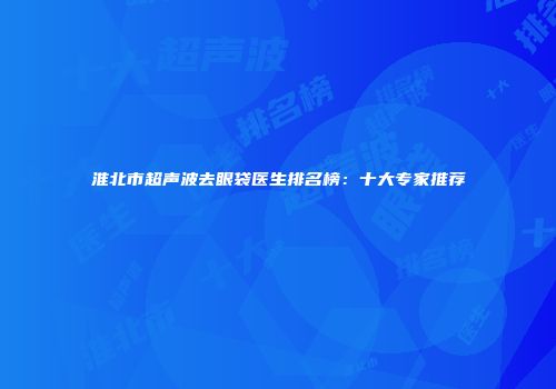 淮北市超声波去眼袋医生排名榜：十大专家推荐