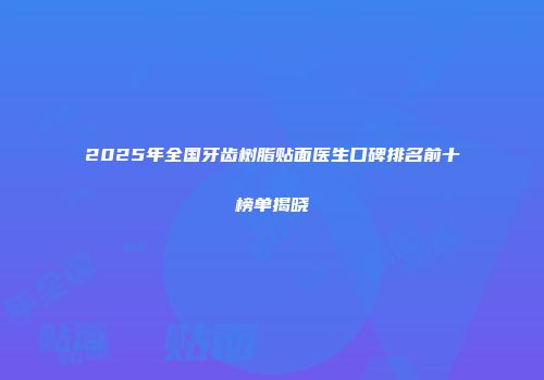 2025年全国牙齿树脂贴面医生口碑排名前十榜单揭晓