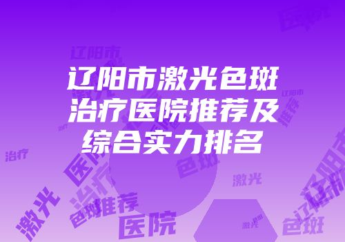 辽阳市激光色斑治疗医院推荐及综合实力排名