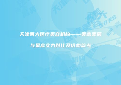 天津两大医疗美容机构——美高美辰与星宸实力对比及价格参考
