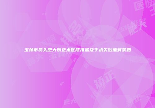 玉林市鼻头肥大矫正术医院排名及手术失败应对策略