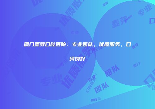 厦门麦芽口腔医院：专业团队，优质服务，口碑良好