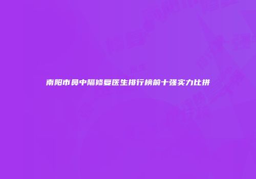 南阳市鼻中隔修复医生排行榜前十强实力比拼
