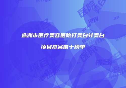 株洲市医疗美容医院打美白针美白项目排名前十榜单