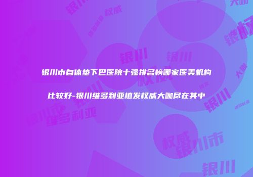 银川市自体垫下巴医院十强排名榜哪家医美机构比较好-银川维多利亚植发权威大咖尽在其中